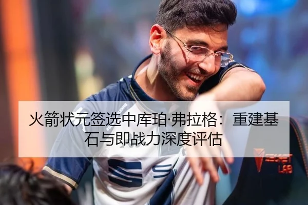 火箭状元签选中库珀·弗拉格：重建基石与即战力深度评估