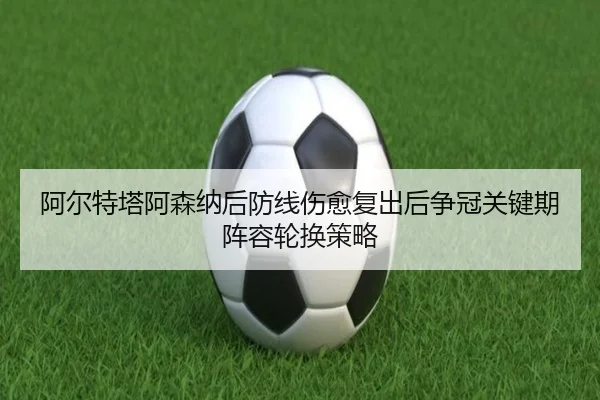 阿尔特塔阿森纳后防线伤愈复出后争冠关键期阵容轮换策略